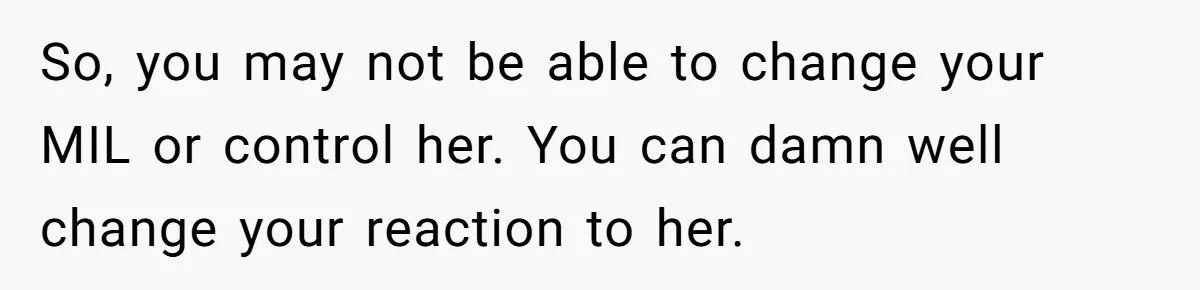 So, you may not be able to change your MIL or control her. You can damn well change your reaction to her.