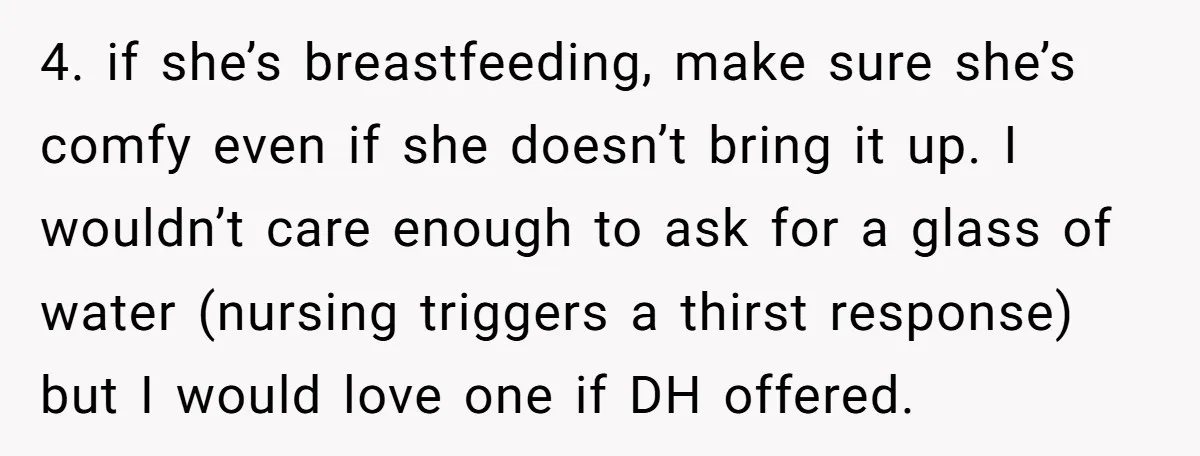4. if she’s breastfeeding, make sure she’s comfy even if she doesn’t bring it up. I wouldn’t care enough to ask for a glass of water (nursing triggers a thirst...