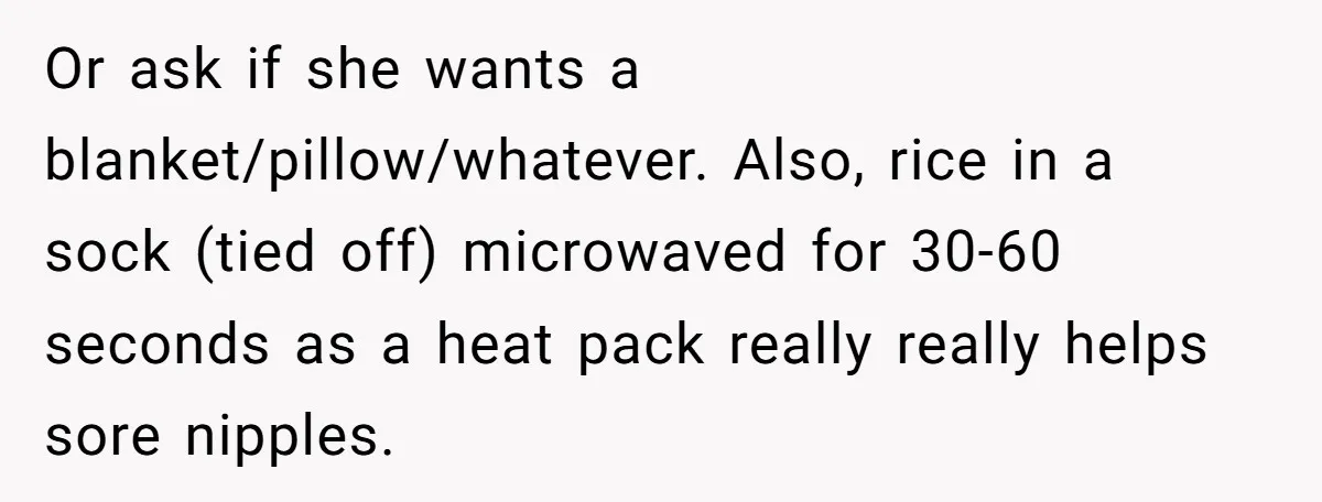 Or ask if she wants a blanket/pillow/whatever. Also, rice in a sock (tied off) microwaved for 30-60 seconds as a heat pack really really helps sore nipples.