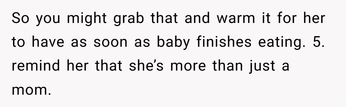 So you might grab that and warm it for her to have as soon as baby finishes eating. 5. remind her that she’s more than just a mom.