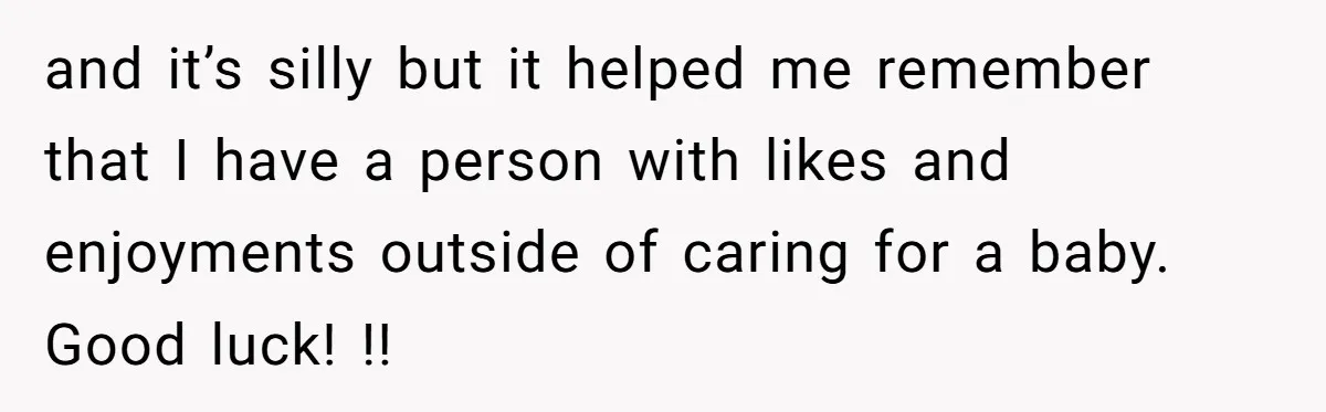 and it’s silly but it helped me remember that I have a person with likes and enjoyments outside of caring for a baby. Good luck! !!