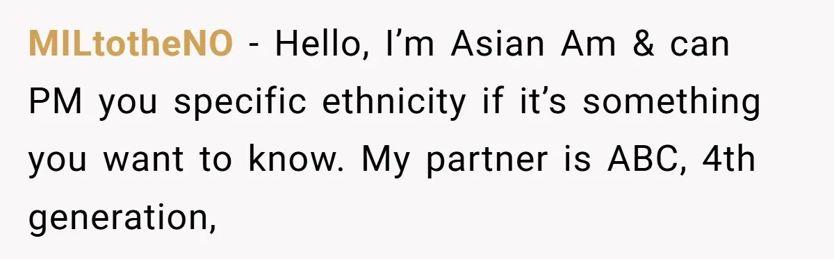 MILtotheNO − Hello, I’m Asian Am & can PM you specific ethnicity if it’s something you want to know. My partner is ABC, 4th generation,