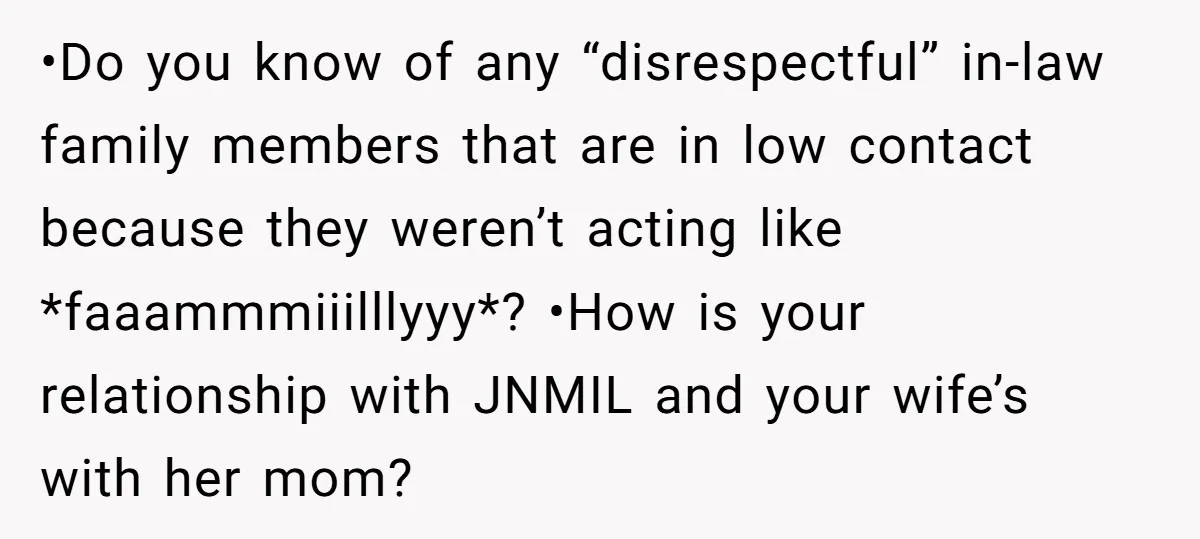 •Do you know of any “disrespectful” in-law family members that are in low contact because they weren’t acting like *faaammmiiilllyyy*? •How is your relationship with JNMIL and your wife’s with...
