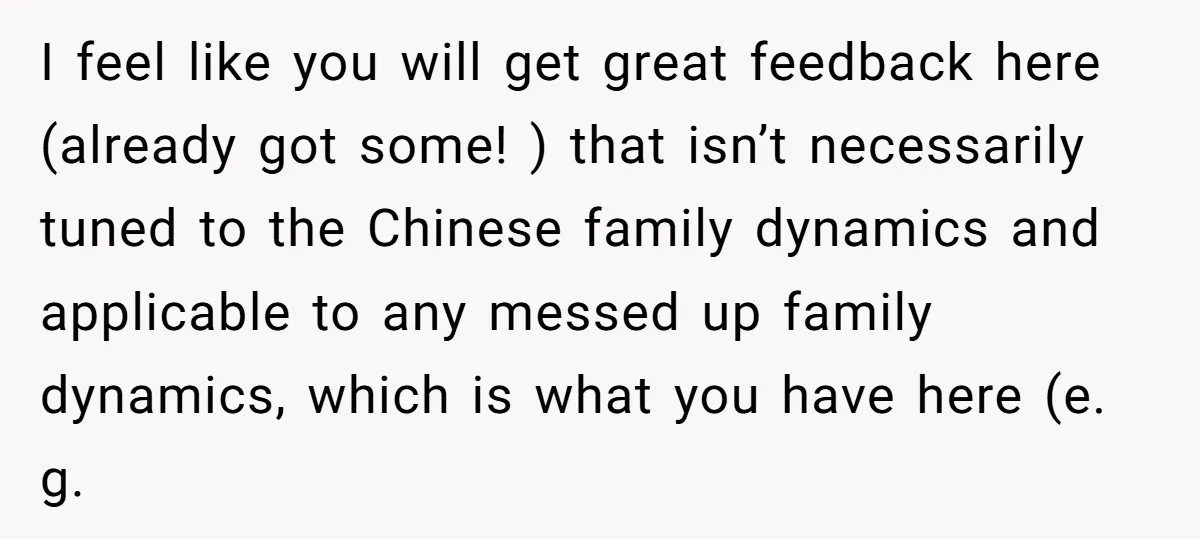 I feel like you will get great feedback here (already got some! ) that isn’t necessarily tuned to the Chinese family dynamics and applicable to any messed up family dynamics,...