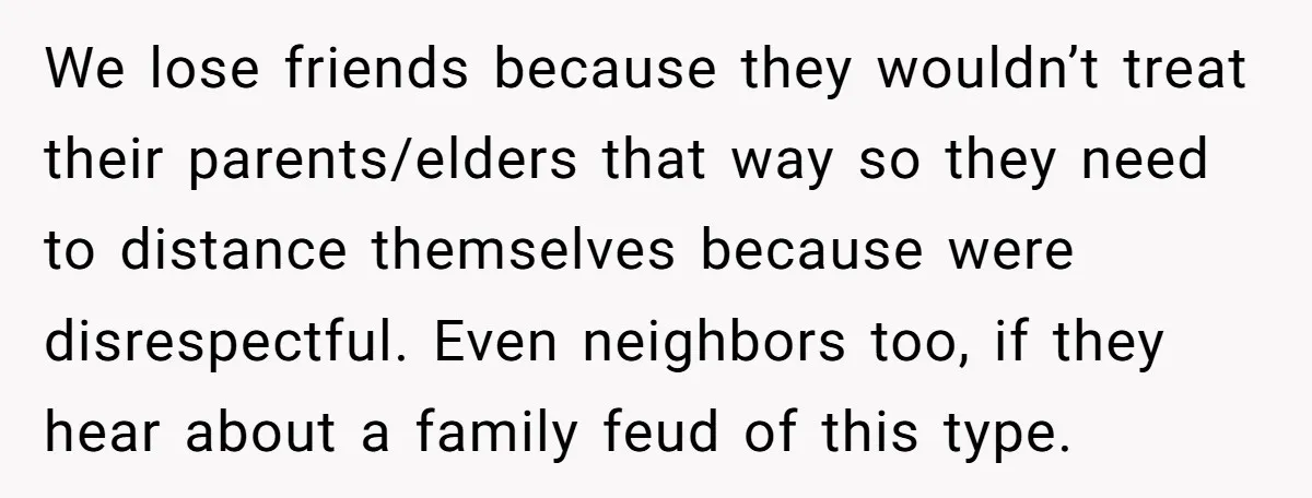 We lose friends because they wouldn’t treat their parents/elders that way so they need to distance themselves because were disrespectful. Even neighbors too, if they hear about a family feud...