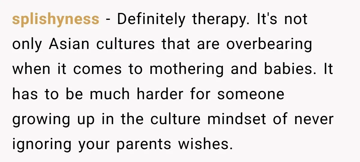 splishyness − Definitely therapy. It's not only Asian cultures that are overbearing when it comes to mothering and babies. It has to be much harder for someone growing up in...