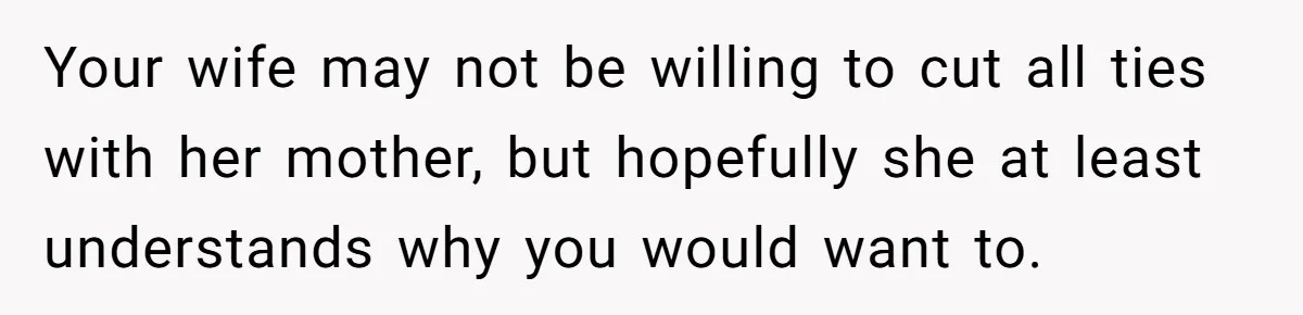 Your wife may not be willing to cut all ties with her mother, but hopefully she at least understands why you would want to.