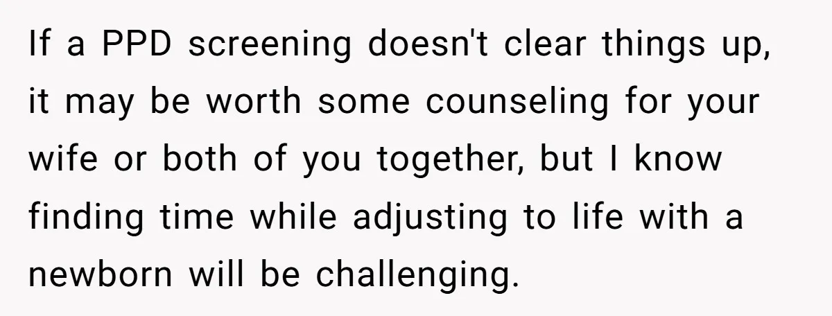 If a PPD screening doesn't clear things up, it may be worth some counseling for your wife or both of you together, but I know finding time while adjusting to...