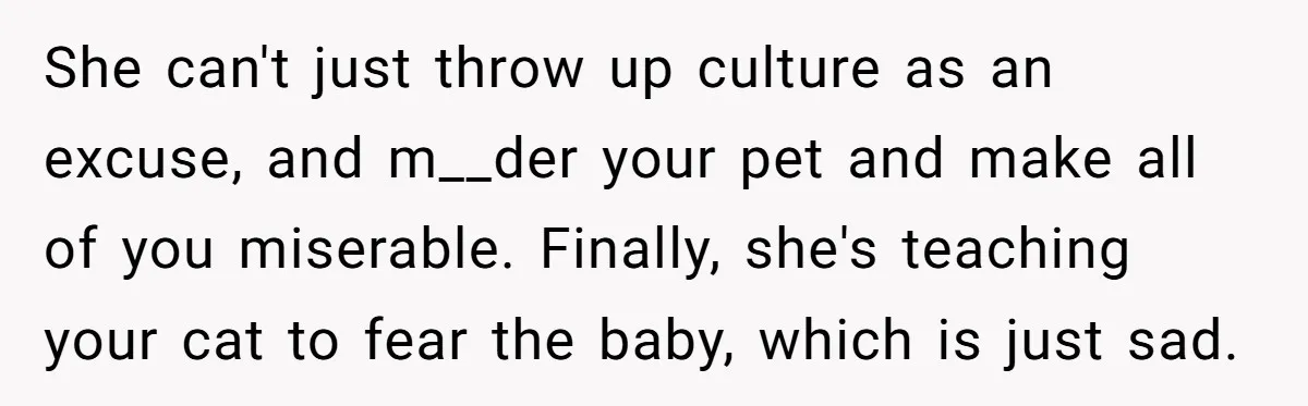 She can't just throw up culture as an excuse, and m__der your pet and make all of you miserable. Finally, she's teaching your cat to fear the baby, which is...