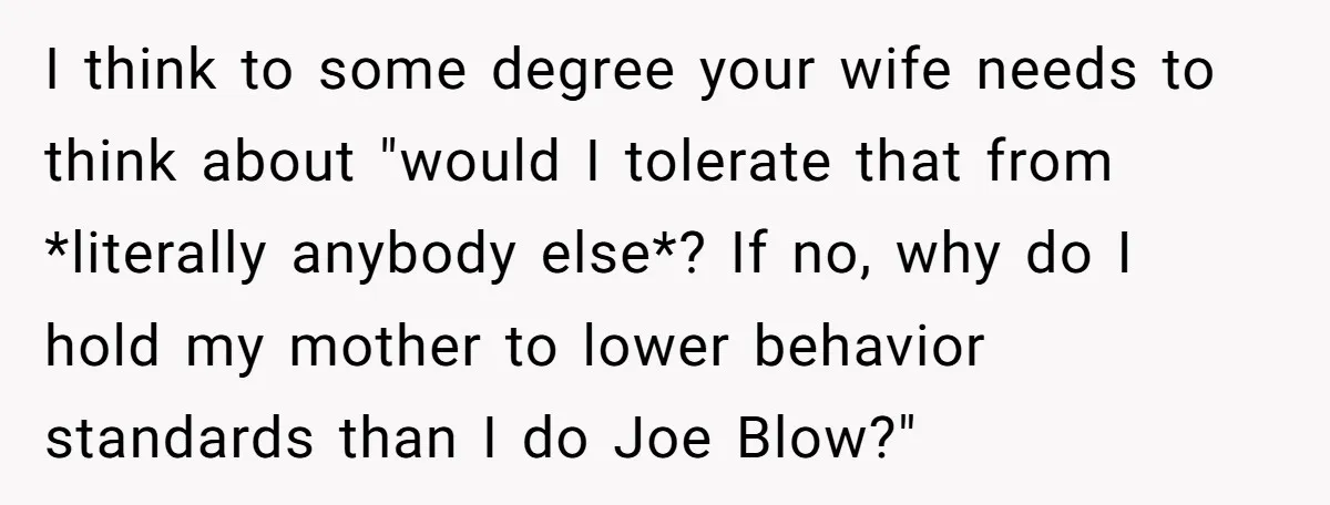 I think to some degree your wife needs to think about "would I tolerate that from *literally anybody else*? If no, why do I hold my mother to lower behavior...