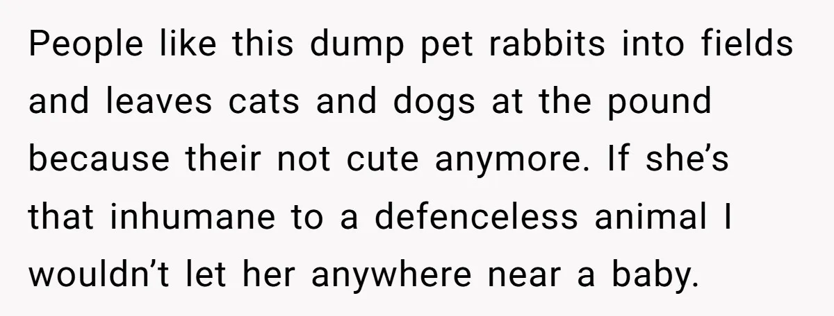 People like this dump pet rabbits into fields and leaves cats and dogs at the pound because their not cute anymore. If she’s that inhumane to a defenceless animal I...