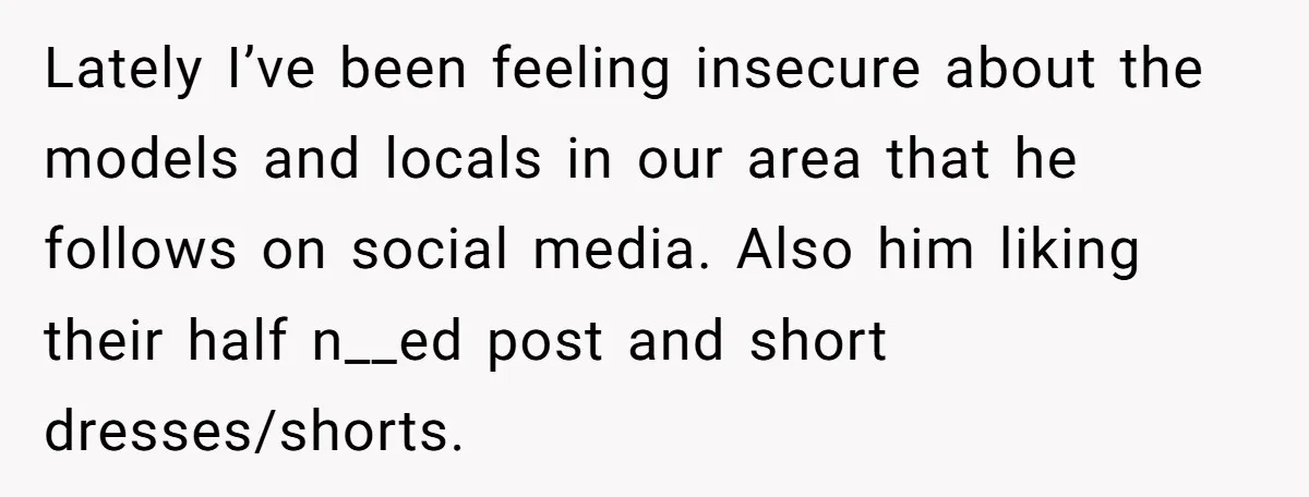 Lately I’ve been feeling insecure about the models and locals in our area that he follows on social media. Also him liking their half n__ed post and short dresses/shorts.