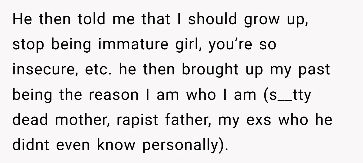 He then told me that I should grow up, stop being immature girl, you’re so insecure, etc. he then brought up my past being the reason I am who I...