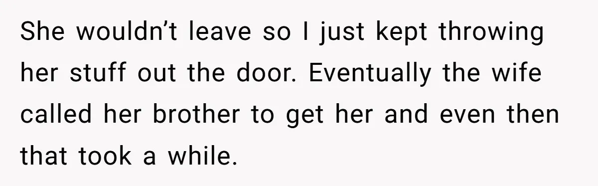 She wouldn’t leave so I just kept throwing her stuff out the door. Eventually the wife called her brother to get her and even then that took a while.