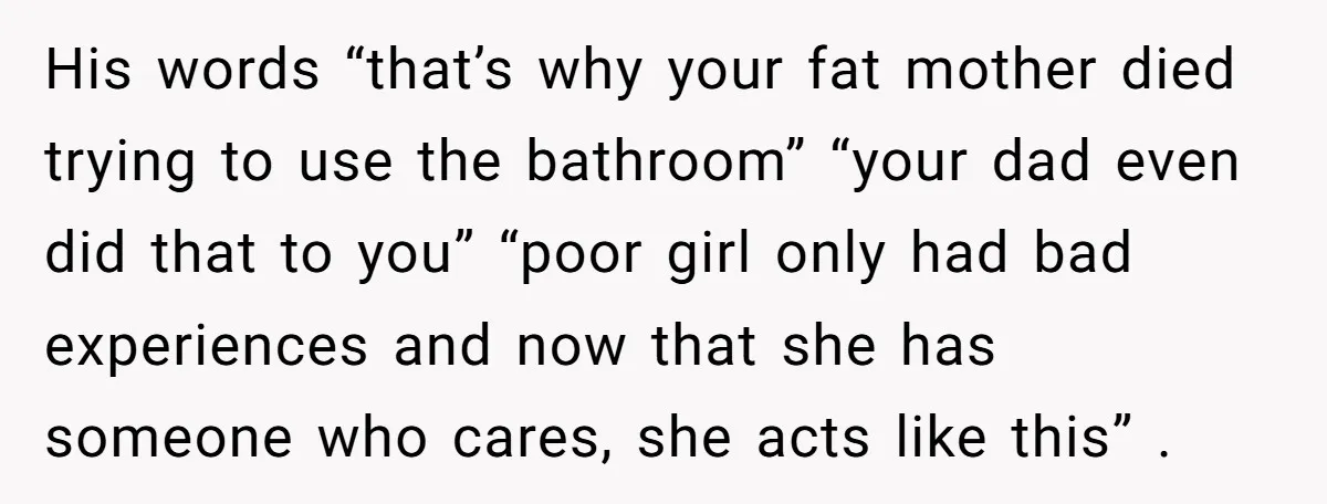 His words “that’s why your fat mother died trying to use the bathroom” “your dad even did that to you” “poor girl only had bad experiences and now that she...
