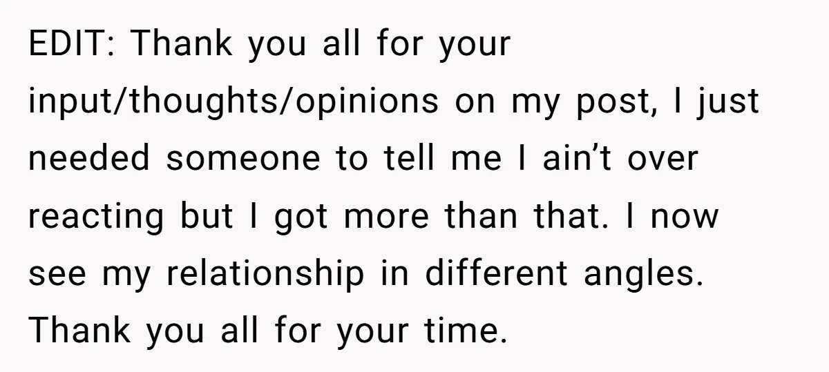 EDIT: Thank you all for your input/thoughts/opinions on my post, I just needed someone to tell me I ain’t over reacting but I got more than that. I now see...