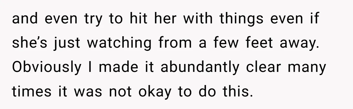 and even try to hit her with things even if she’s just watching from a few feet away. Obviously I made it abundantly clear many times it was not okay...