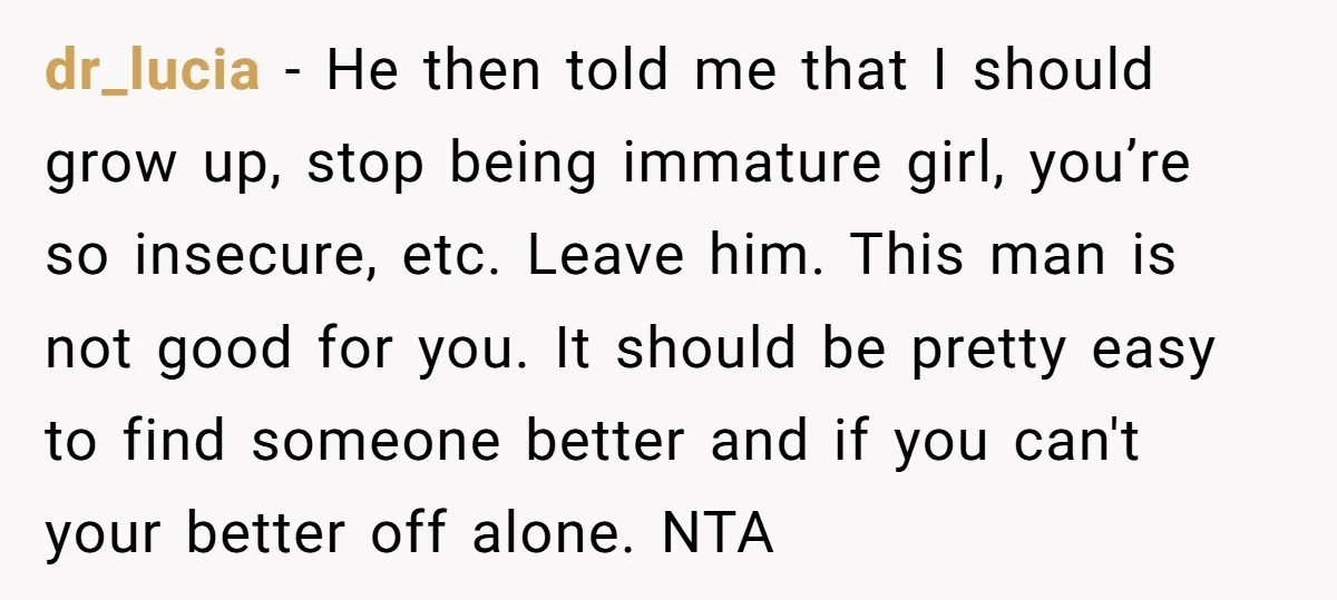 dr_lucia − He then told me that I should grow up, stop being immature girl, you’re so insecure, etc. Leave him. This man is not good for you. It should...