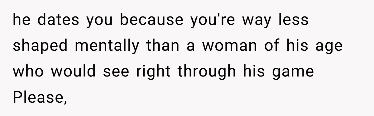 he dates you because you're way less shaped mentally than a woman of his age who would see right through his game Please,