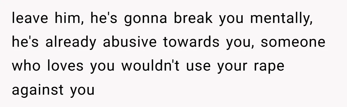 leave him, he's gonna break you mentally, he's already abusive towards you, someone who loves you wouldn't use your rape against you