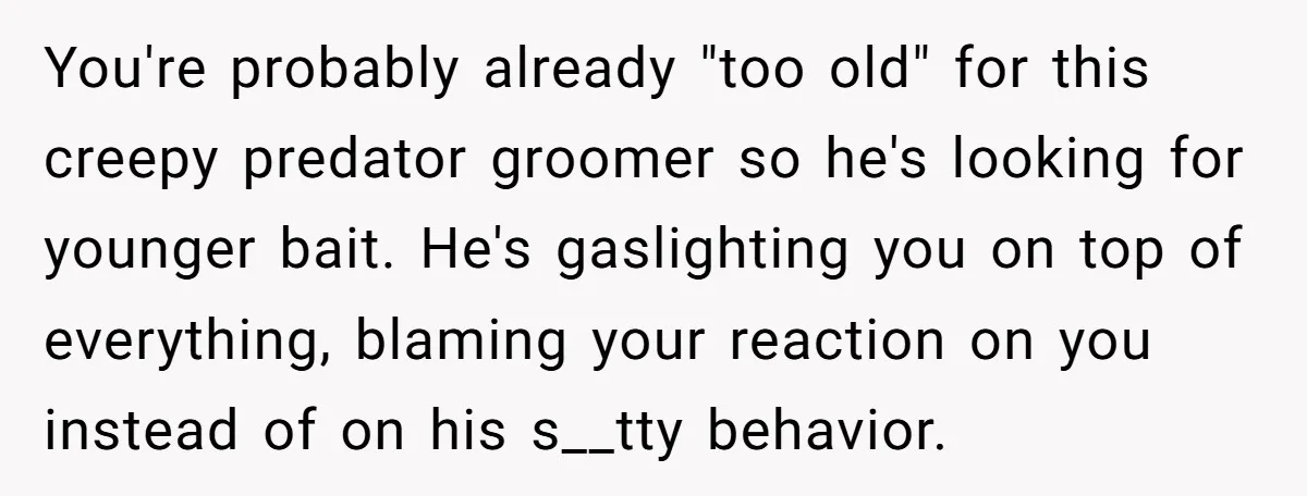 You're probably already "too old" for this creepy predator groomer so he's looking for younger bait. He's gaslighting you on top of everything, blaming your reaction on you instead of...