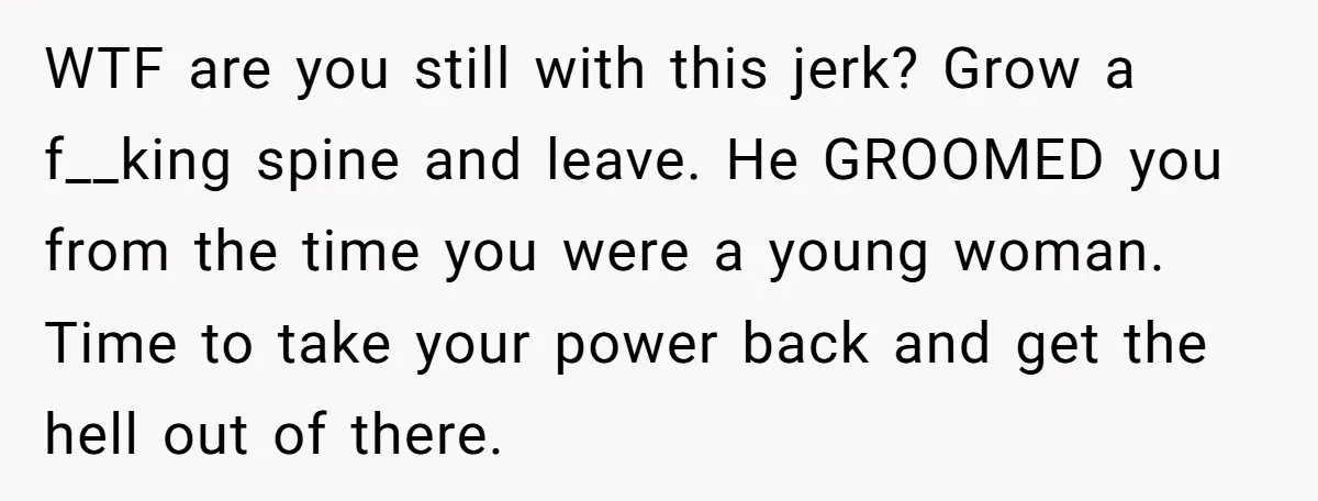 WTF are you still with this jerk? Grow a f__king spine and leave. He GROOMED you from the time you were a young woman. Time to take your power back...