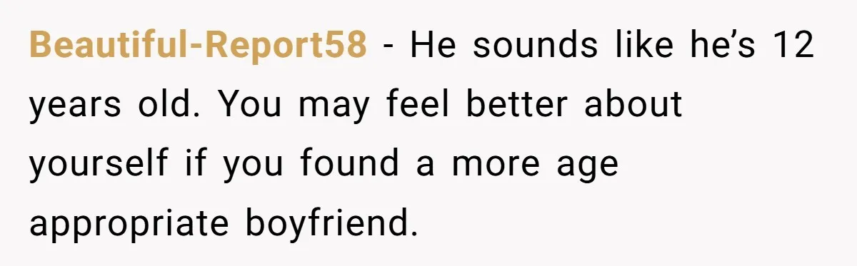 Beautiful-Report58 − He sounds like he’s 12 years old. You may feel better about yourself if you found a more age appropriate boyfriend.