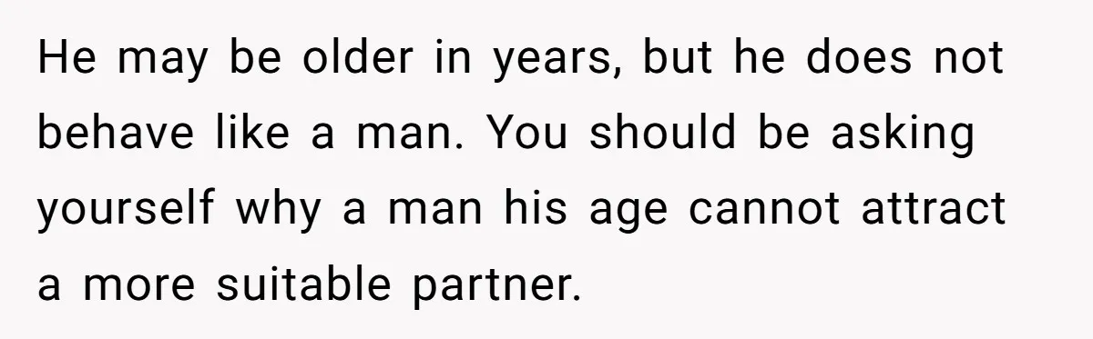 He may be older in years, but he does not behave like a man. You should be asking yourself why a man his age cannot attract a more suitable partner.