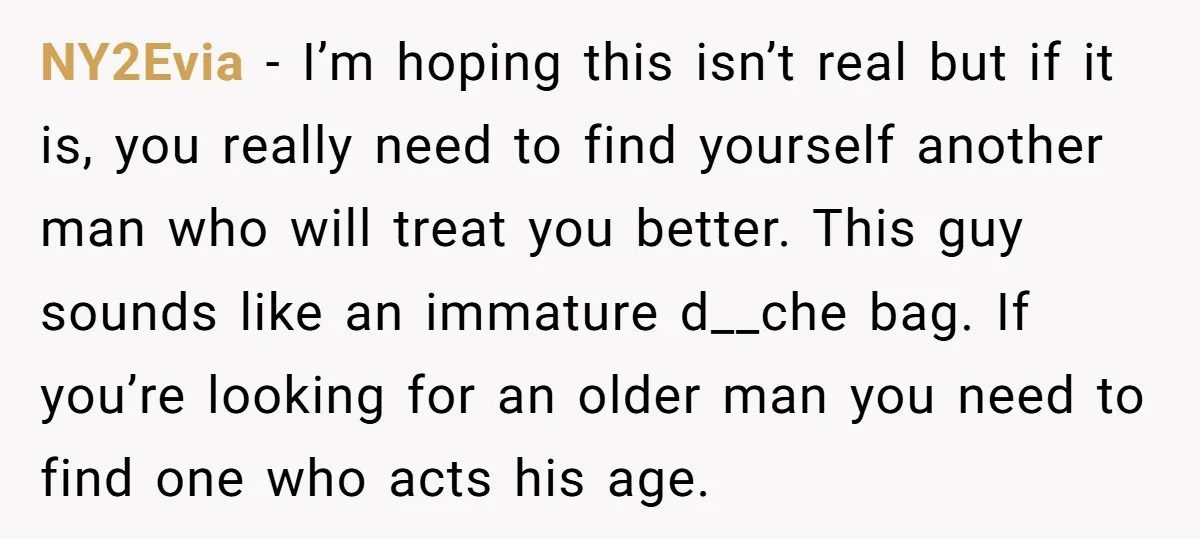 NY2Evia − I’m hoping this isn’t real but if it is, you really need to find yourself another man who will treat you better. This guy sounds like an immature...