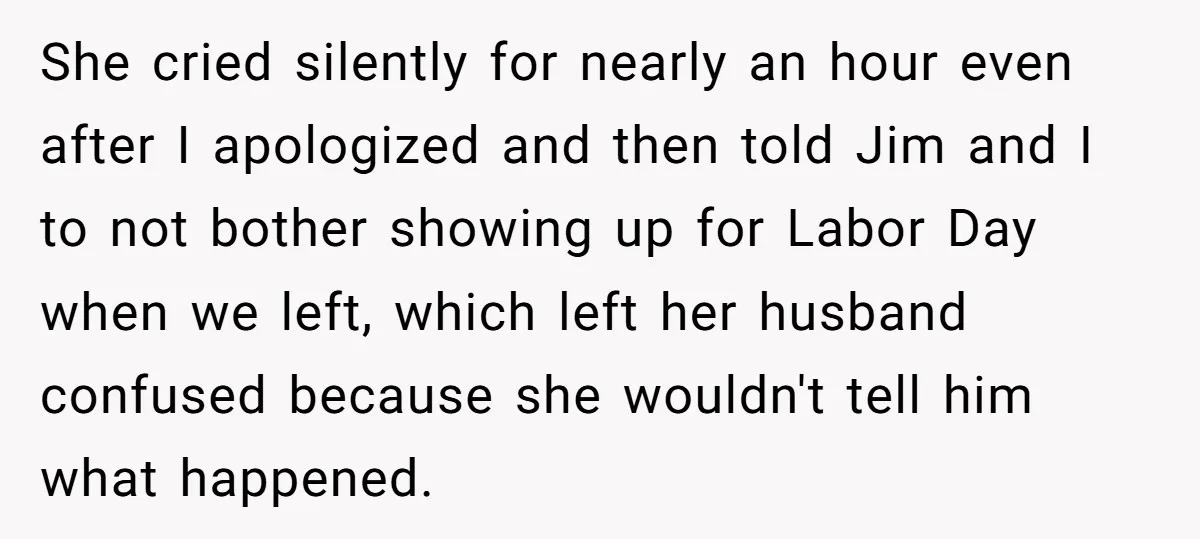 She cried silently for nearly an hour even after I apologized and then told Jim and I to not bother showing up for Labor Day when we left, which left...