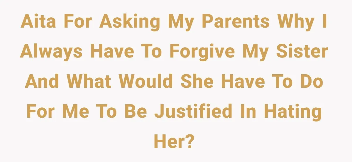 AITA for asking my parents why I always have to forgive my sister and what would she have to do for me to be justified in hating her?