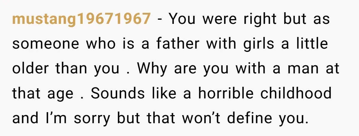mustang19671967 − You were right but as someone who is a father with girls a little older than you . Why are you with a man at that age ....
