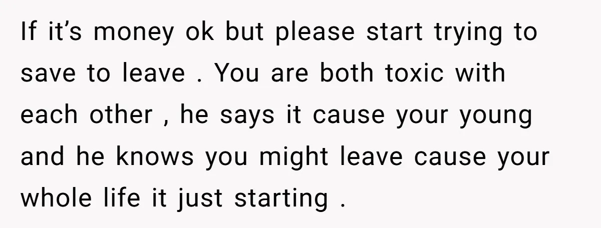 If it’s money ok but please start trying to save to leave . You are both toxic with each other , he says it cause your young and he knows...