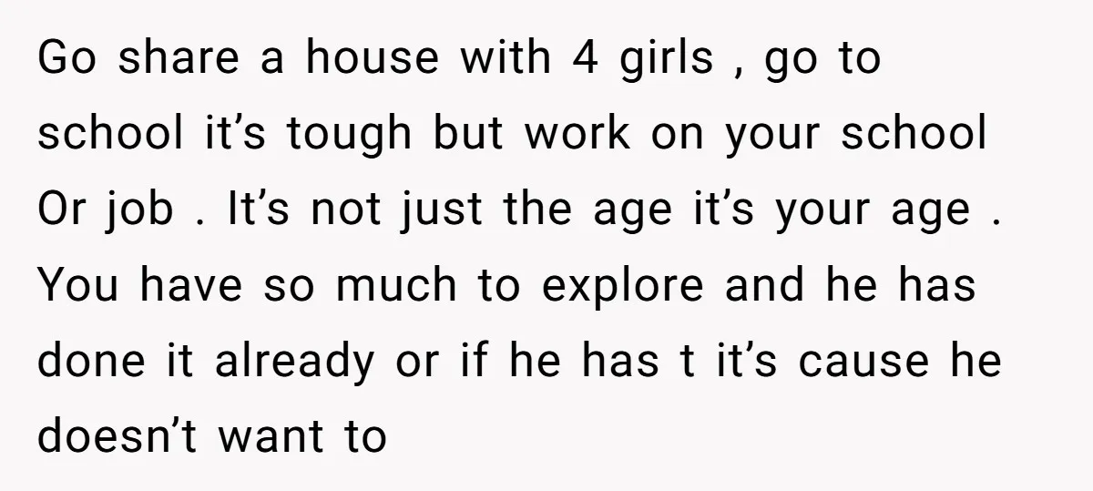 Go share a house with 4 girls , go to school it’s tough but work on your school Or job . It’s not just the age it’s your age ....