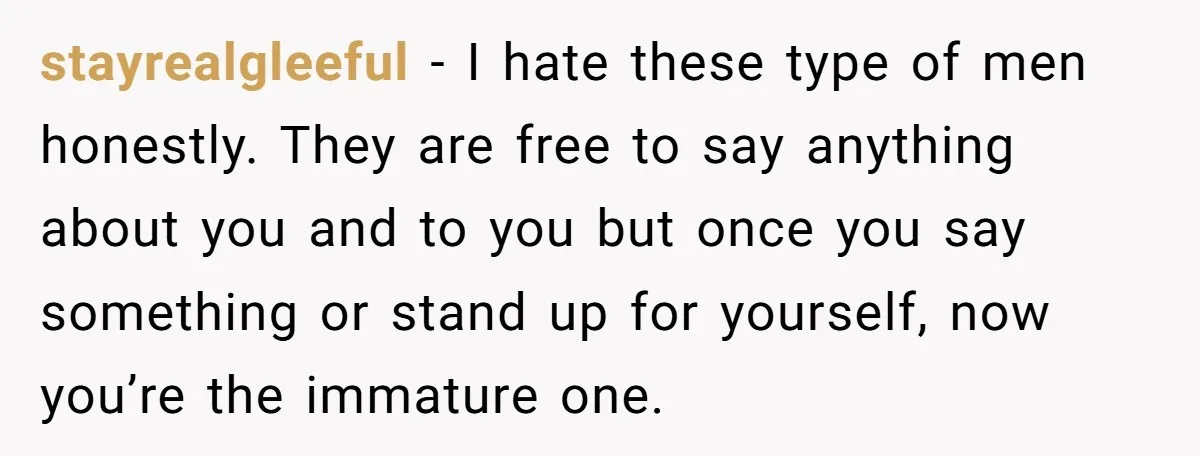 stayrealgleeful − I hate these type of men honestly. They are free to say anything about you and to you but once you say something or stand up for yourself,...