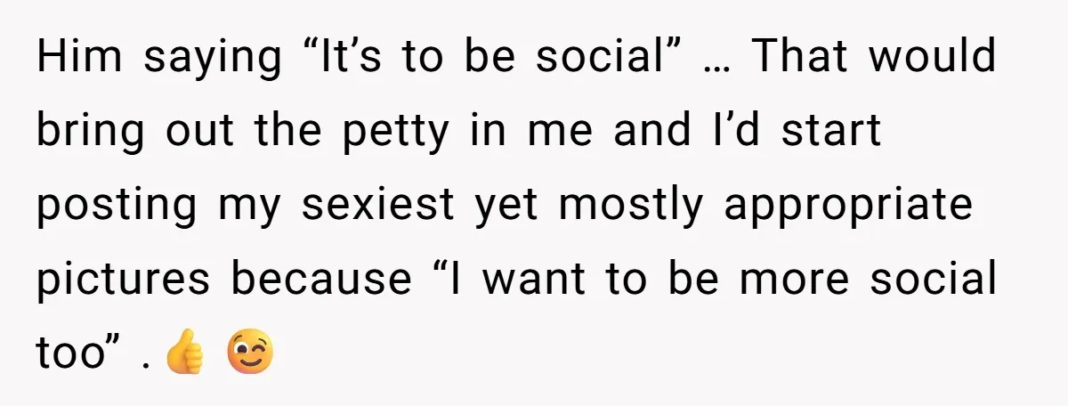 Him saying “It’s to be social” … That would bring out the petty in me and I’d start posting my sexiest yet mostly appropriate pictures because “I want to be...