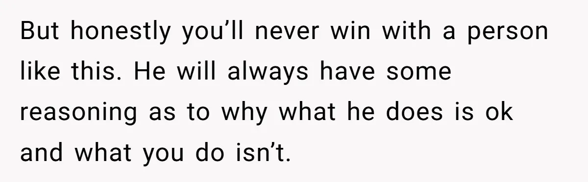 But honestly you’ll never win with a person like this. He will always have some reasoning as to why what he does is ok and what you do isn’t.
