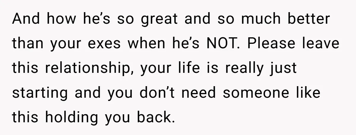 And how he’s so great and so much better than your exes when he’s NOT. Please leave this relationship, your life is really just starting and you don’t need someone...