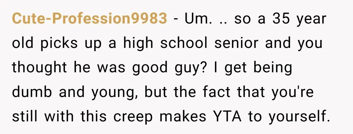 Cute-Profession9983 − Um. .. so a 35 year old picks up a high school senior and you thought he was good guy? I get being dumb and young, but the...
