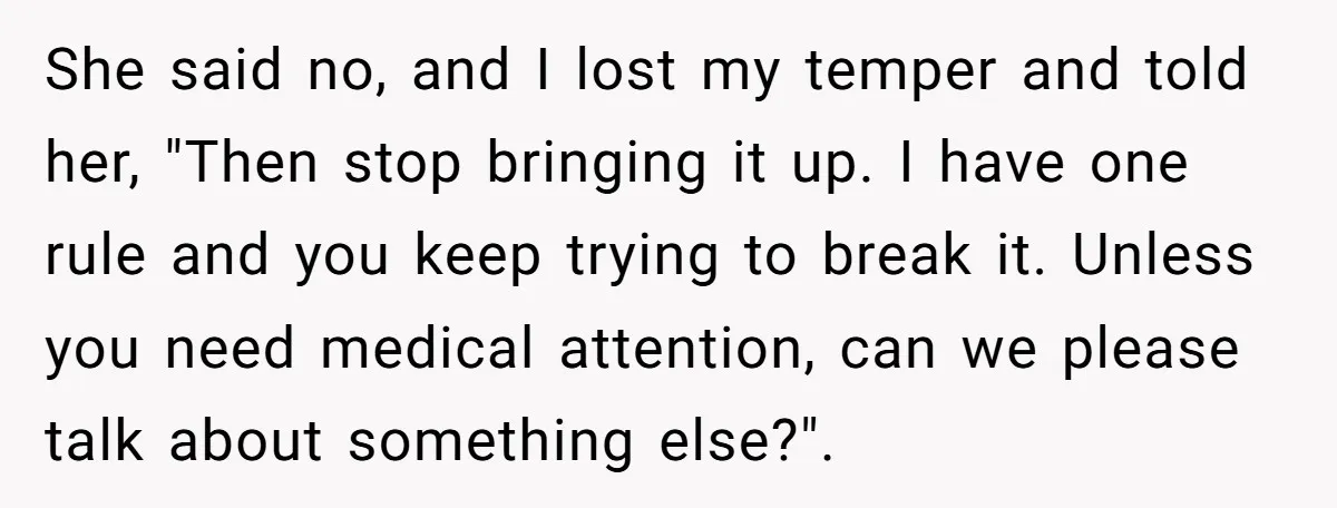 She said no, and I lost my temper and told her, "Then stop bringing it up. I have one rule and you keep trying to break it. Unless you need...