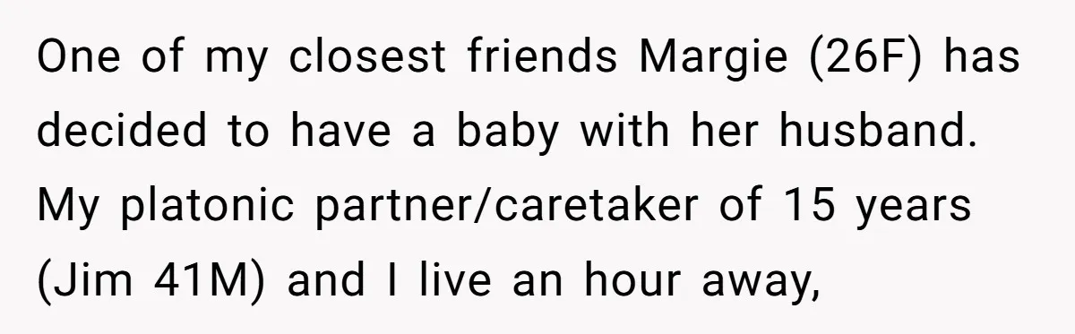 One of my closest friends Margie (26F) has decided to have a baby with her husband. My platonic partner/caretaker of 15 years (Jim 41M) and I live an hour away,