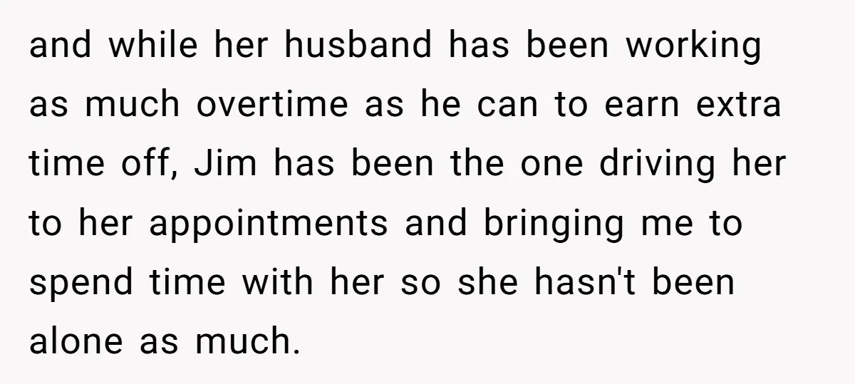 and while her husband has been working as much overtime as he can to earn extra time off, Jim has been the one driving her to her appointments and bringing...