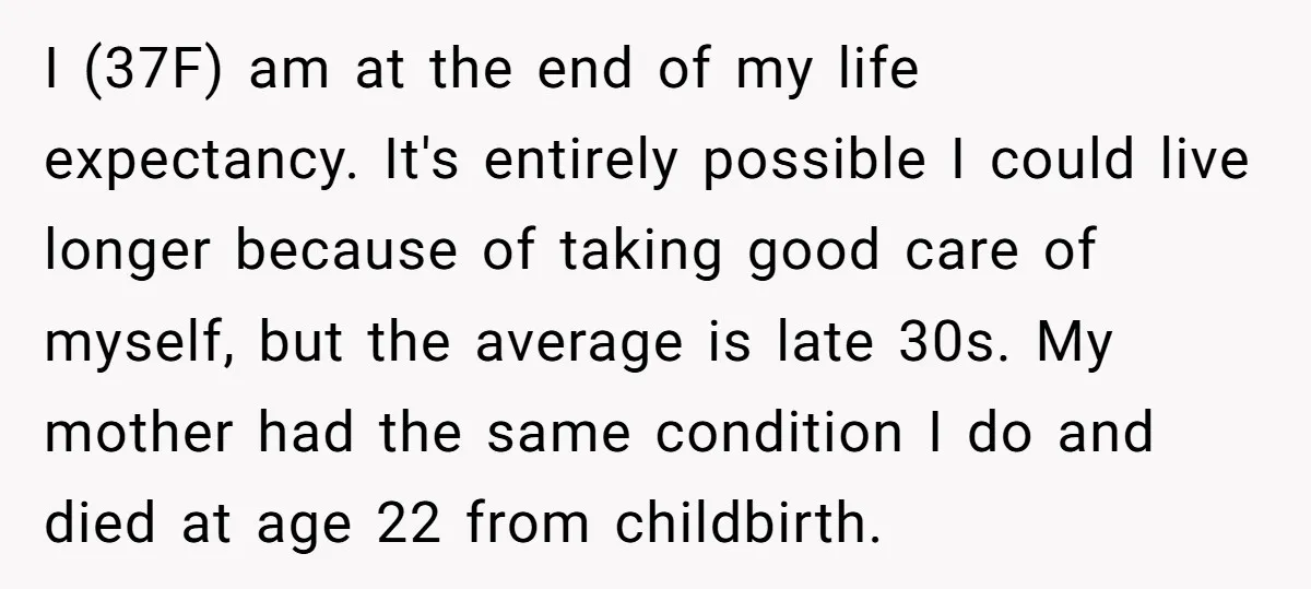 I (37F) am at the end of my life expectancy. It's entirely possible I could live longer because of taking good care of myself, but the average is late 30s....