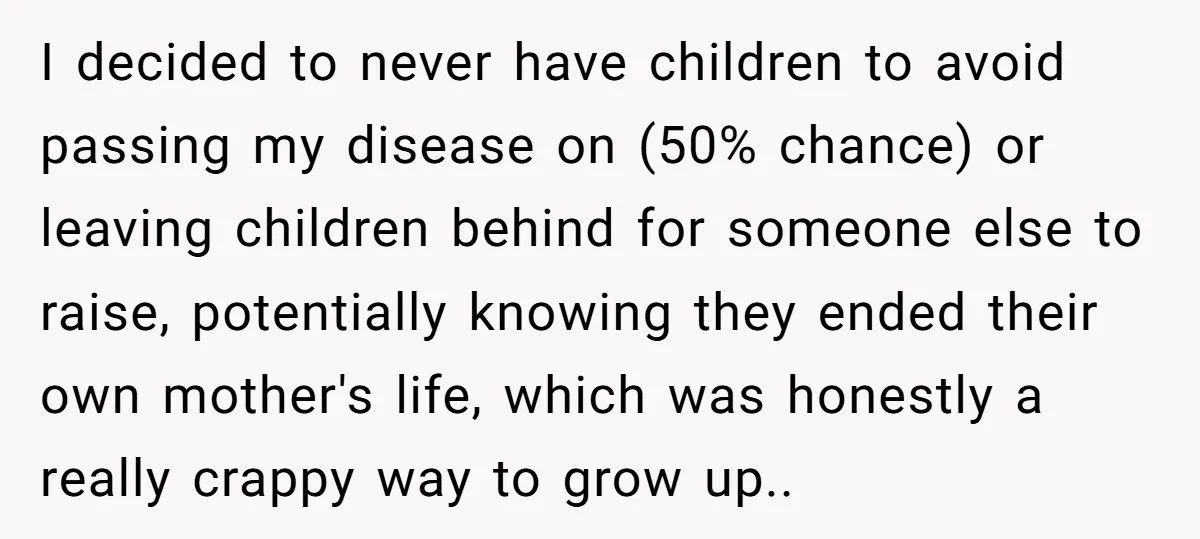 I decided to never have children to avoid passing my disease on (50% chance) or leaving children behind for someone else to raise, potentially knowing they ended their own mother's...