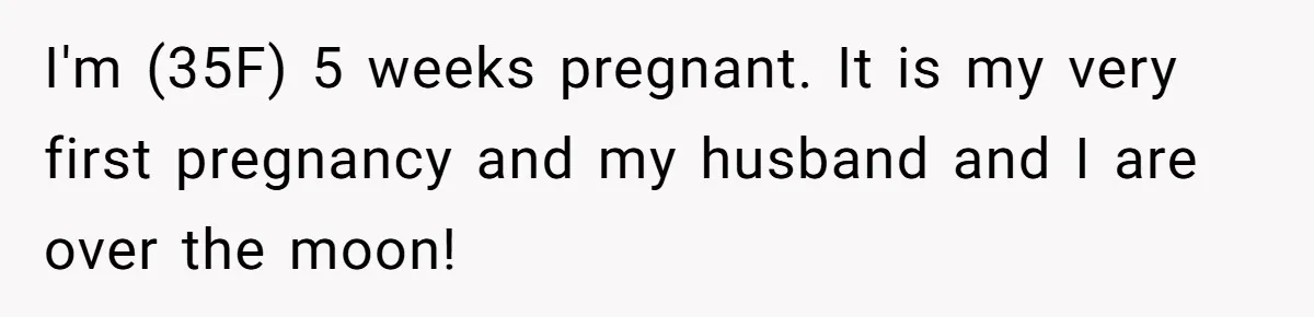 I'm (35F) 5 weeks pregnant. It is my very first pregnancy and my husband and I are over the moon!