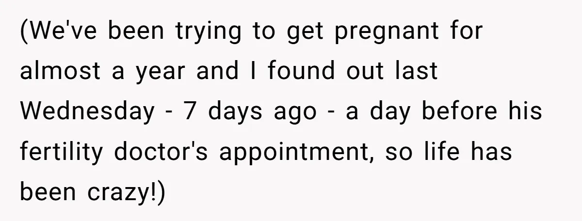 (We've been trying to get pregnant for almost a year and I found out last Wednesday - 7 days ago - a day before his fertility doctor's appointment, so life...