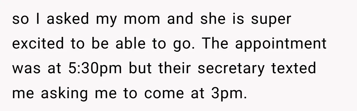 so I asked my mom and she is super excited to be able to go. The appointment was at 5:30pm but their secretary texted me asking me to come at...