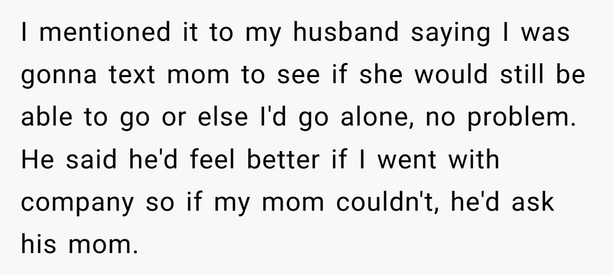 I mentioned it to my husband saying I was gonna text mom to see if she would still be able to go or else I'd go alone, no problem. He...