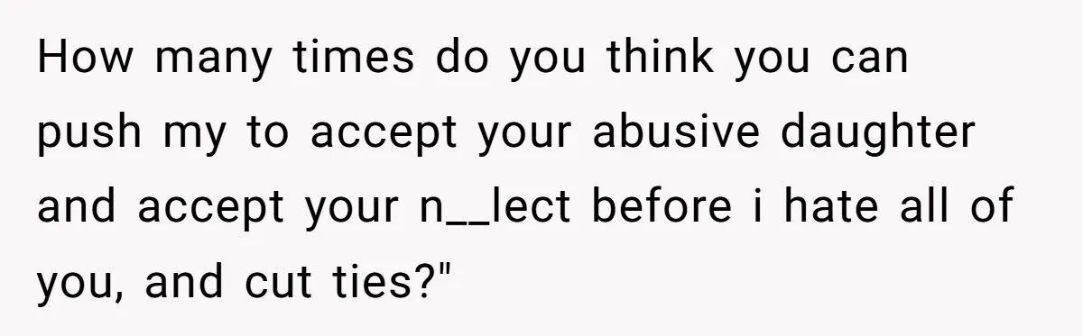 How many times do you think you can push my to accept your abusive daughter and accept your n__lect before i hate all of you, and cut ties?"