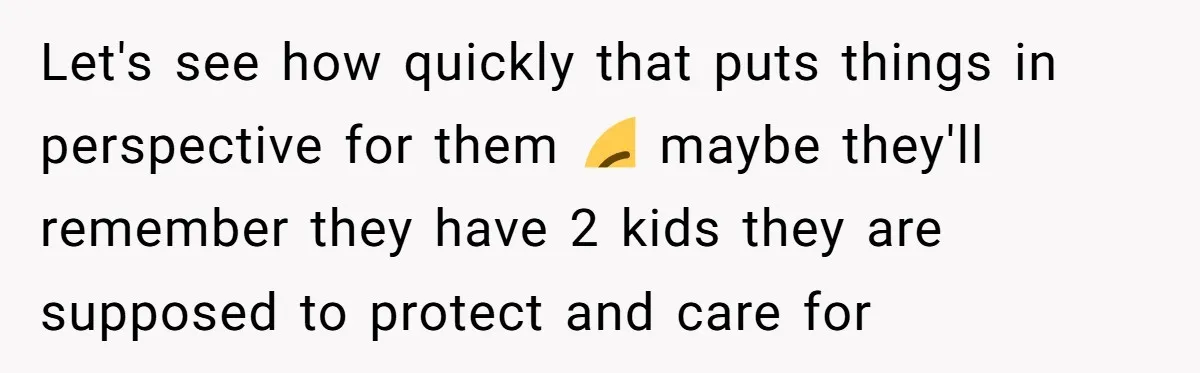 Let's see how quickly that puts things in perspective for them 😏 maybe they'll remember they have 2 kids they are supposed to protect and care for